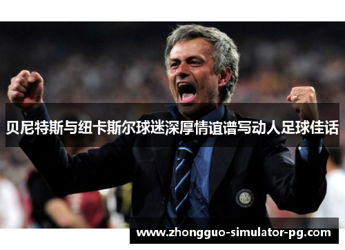 贝尼特斯与纽卡斯尔球迷深厚情谊谱写动人足球佳话