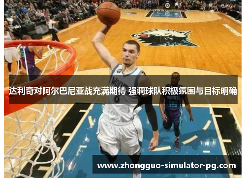 达利奇对阿尔巴尼亚战充满期待 强调球队积极氛围与目标明确