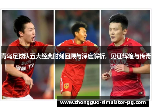 青岛足球队五大经典时刻回顾与深度解析，见证辉煌与传奇