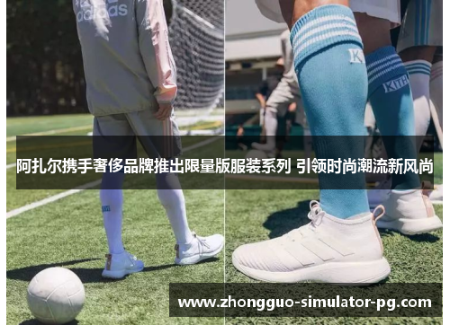 阿扎尔携手奢侈品牌推出限量版服装系列 引领时尚潮流新风尚