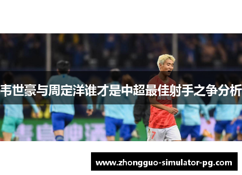 韦世豪与周定洋谁才是中超最佳射手之争分析