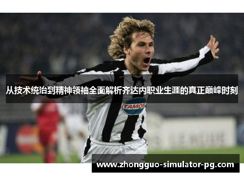 从技术统治到精神领袖全面解析齐达内职业生涯的真正巅峰时刻 从技术统治到精神领袖全面解析齐达内职业生涯的真正巅峰时刻