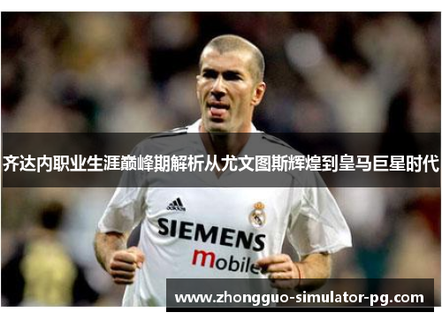 齐达内职业生涯巅峰期解析从尤文图斯辉煌到皇马巨星时代