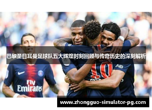 巴黎圣日耳曼足球队五大辉煌时刻回顾与传奇历史的深刻解析 巴黎圣日耳曼足球队五大辉煌时刻回顾与传奇历史的深刻解析