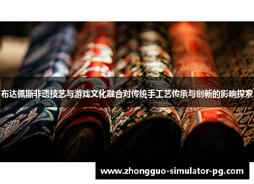 布达佩斯非遗技艺与游戏文化融合对传统手工艺传承与创新的影响探索