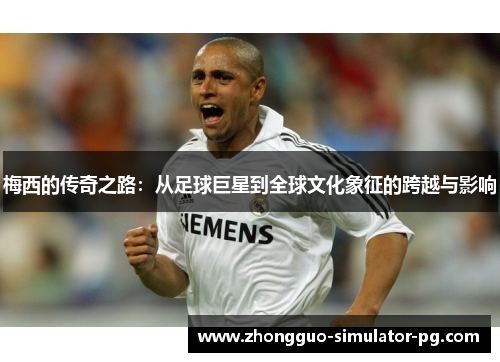 梅西的传奇之路：从足球巨星到全球文化象征的跨越与影响