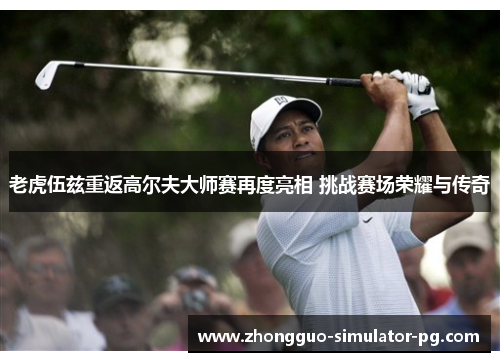 老虎伍兹重返高尔夫大师赛再度亮相 挑战赛场荣耀与传奇