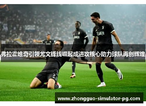 弗拉霍维奇引领尤文锋线崛起成进攻核心助力球队再创辉煌