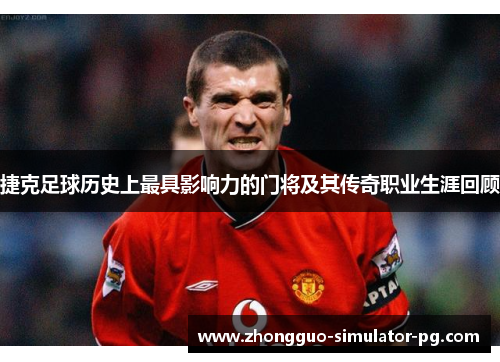 捷克足球历史上最具影响力的门将及其传奇职业生涯回顾