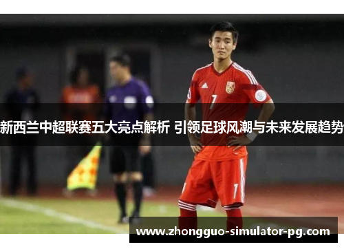 新西兰中超联赛五大亮点解析 引领足球风潮与未来发展趋势