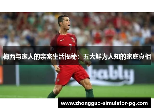 梅西与家人的亲密生活揭秘:五大鲜为人知的家庭真相 梅西与家人的亲密生活揭秘:五大鲜为人知的家庭真相