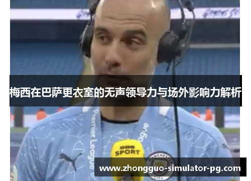 梅西在巴萨更衣室的无声领导力与场外影响力解析