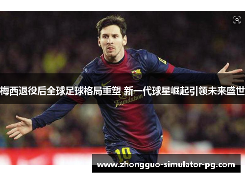 梅西退役后全球足球格局重塑 新一代球星崛起引领未来盛世