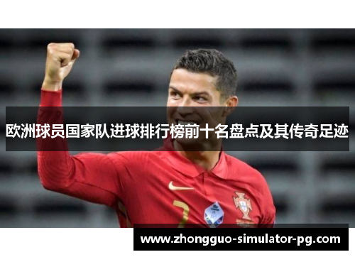 欧洲球员国家队进球排行榜前十名盘点及其传奇足迹 欧洲球员国家队进球排行榜前十名盘点及其传奇足迹