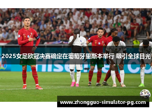 2025女足欧冠决赛确定在葡萄牙里斯本举行 吸引全球目光