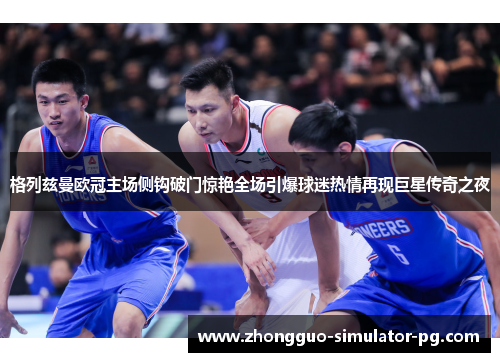 格列兹曼欧冠主场侧钩破门惊艳全场引爆球迷热情再现巨星传奇之夜 格列兹曼欧冠主场侧钩破门惊艳全场引爆球迷热情再现巨星传奇之夜