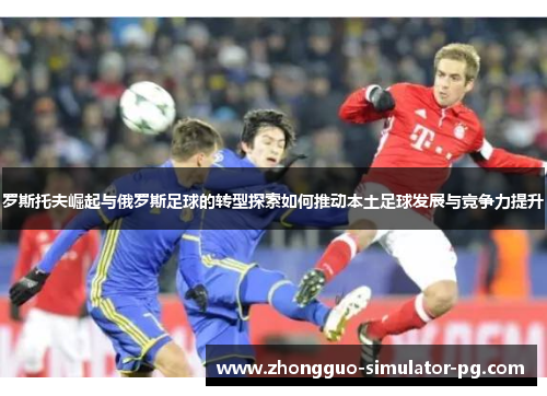 罗斯托夫崛起与俄罗斯足球的转型探索如何推动本土足球发展与竞争力提升