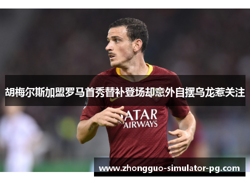 胡梅尔斯加盟罗马首秀替补登场却意外自摆乌龙惹关注