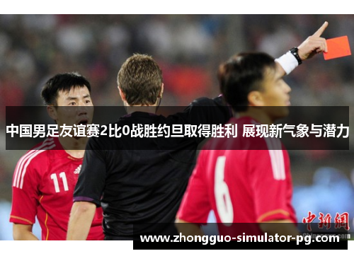 中国男足友谊赛2比0战胜约旦取得胜利 展现新气象与潜力