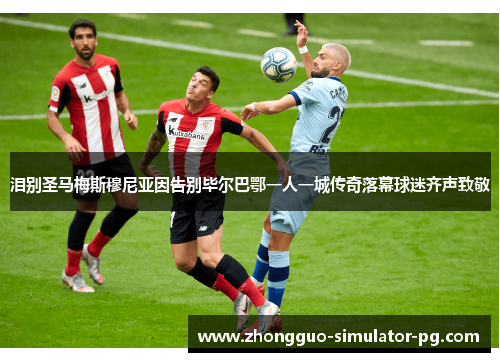 泪别圣马梅斯穆尼亚因告别毕尔巴鄂一人一城传奇落幕球迷齐声致敬