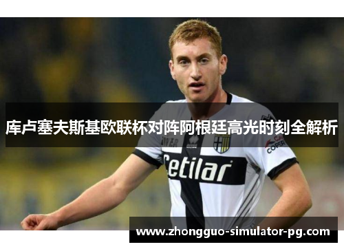 库卢塞夫斯基欧联杯对阵阿根廷高光时刻全解析 库卢塞夫斯基欧联杯对阵阿根廷高光时刻全解析
