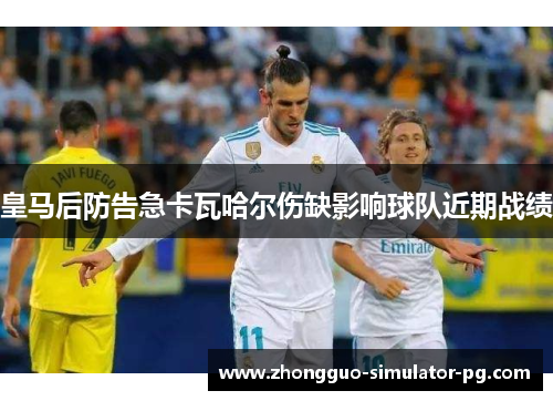 皇马后防告急卡瓦哈尔伤缺影响球队近期战绩 皇马后防告急卡瓦哈尔伤缺影响球队近期战绩